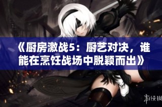 《厨房激战5：厨艺对决，谁能在烹饪战场中脱颖而出》