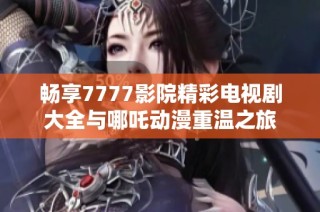 畅享7777影院精彩电视剧大全与哪吒动漫重温之旅