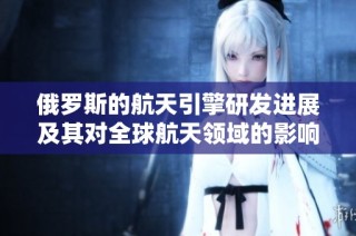 俄罗斯的航天引擎研发进展及其对全球航天领域的影响分析