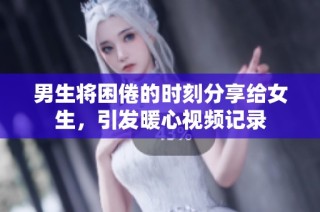 男生将困倦的时刻分享给女生，引发暖心视频记录