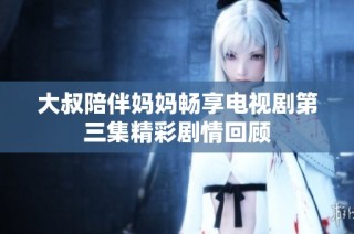 大叔陪伴妈妈畅享电视剧第三集精彩剧情回顾