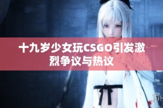 十九岁少女玩CSGO引发激烈争议与热议