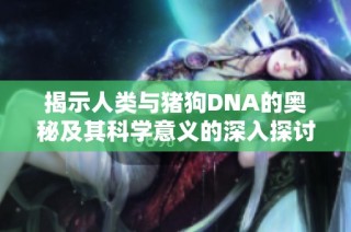 揭示人类与猪狗DNA的奥秘及其科学意义的深入探讨