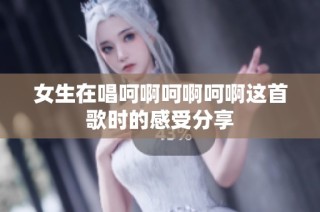 女生在唱呵啊呵啊呵啊这首歌时的感受分享
