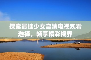探索最佳少女高清电视观看选择，畅享精彩视界