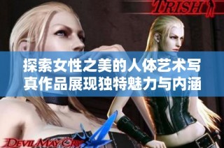 探索女性之美的人体艺术写真作品展现独特魅力与内涵
