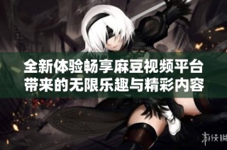 全新体验畅享麻豆视频平台带来的无限乐趣与精彩内容