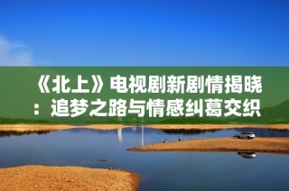 《北上》电视剧新剧情揭晓：追梦之路与情感纠葛交织的动人故事