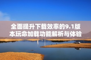 全面提升下载效率的9.1版本玩命加载功能解析与体验分享