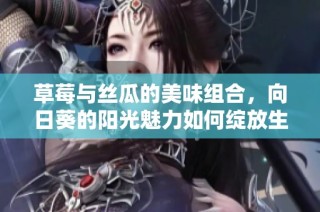草莓与丝瓜的美味组合，向日葵的阳光魅力如何绽放生活精彩