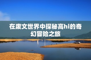 在废文世界中探秘高hi的奇幻冒险之旅