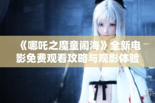 《哪吒之魔童闹海》全新电影免费观看攻略与观影体验分享