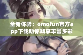 全新体验：omofun官方app下载助你畅享丰富多彩的娱乐生活