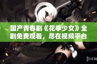 国产青春剧《花季少女》全剧免费观看，尽在视频平台上线！