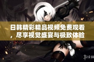 日韩精彩精品视频免费观看，尽享视觉盛宴与极致体验