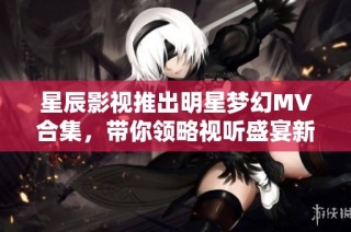 星辰影视推出明星梦幻MV合集，带你领略视听盛宴新体验