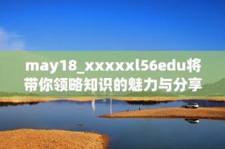 may18_xxxxxl56edu将带你领略知识的魅力与分享