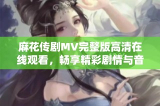 麻花传剧MV完整版高清在线观看，畅享精彩剧情与音乐魅力