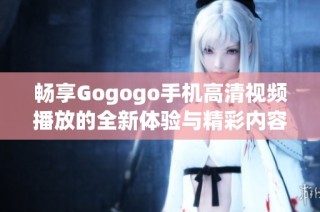 畅享Gogogo手机高清视频播放的全新体验与精彩内容