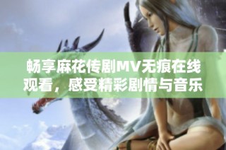 畅享麻花传剧MV无痕在线观看，感受精彩剧情与音乐魅力