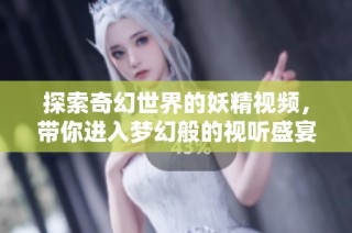 探索奇幻世界的妖精视频，带你进入梦幻般的视听盛宴