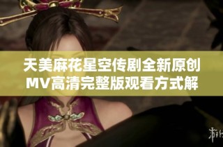 天美麻花星空传剧全新原创MV高清完整版观看方式解析