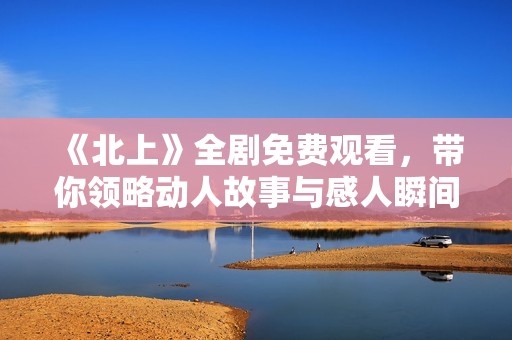 《北上》全剧免费观看，带你领略动人故事与感人瞬间