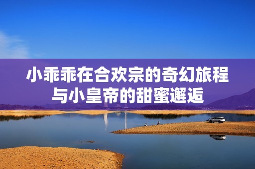 小乖乖在合欢宗的奇幻旅程与小皇帝的甜蜜邂逅