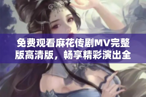免费观看麻花传剧MV完整版高清版，畅享精彩演出全景体验