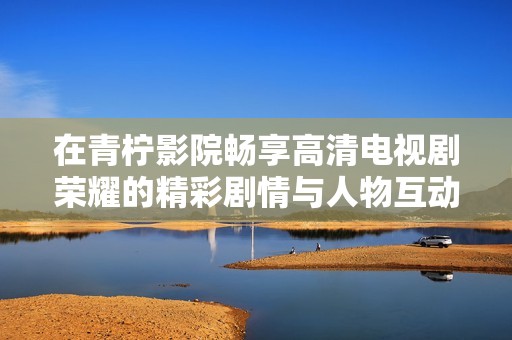 在青柠影院畅享高清电视剧荣耀的精彩剧情与人物互动