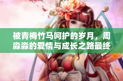 被青梅竹马呵护的岁月，周淼淼的爱情与成长之路最终如何展开