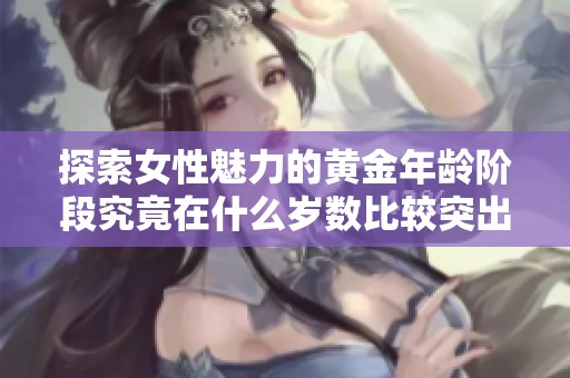 探索女性魅力的黄金年龄阶段究竟在什么岁数比较突出