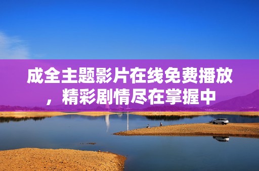 成全主题影片在线免费播放，精彩剧情尽在掌握中