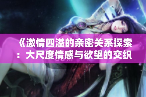 《激情四溢的亲密关系探索：大尺度情感与欲望的交织》