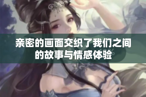 亲密的画面交织了我们之间的故事与情感体验
