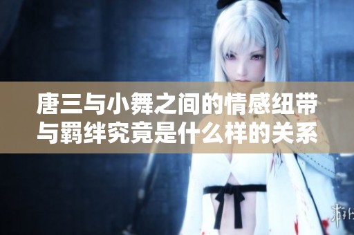 唐三与小舞之间的情感纽带与羁绊究竟是什么样的关系