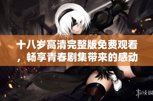 十八岁高清完整版免费观看，畅享青春剧集带来的感动与精彩