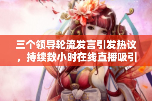 三个领导轮流发言引发热议，持续数小时在线直播吸引众多观众