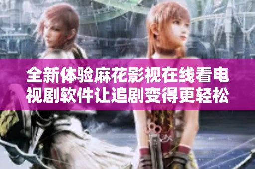 全新体验麻花影视在线看电视剧软件让追剧变得更轻松愉快