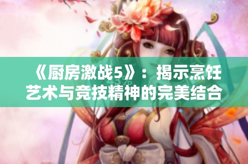 《厨房激战5》：揭示烹饪艺术与竞技精神的完美结合之旅