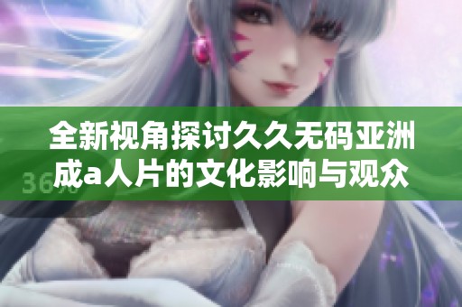 全新视角探讨久久无码亚洲成a人片的文化影响与观众反应