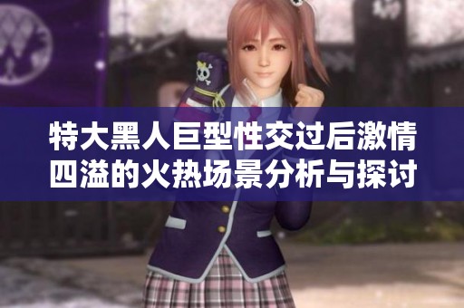 特大黑人巨型性交过后激情四溢的火热场景分析与探讨