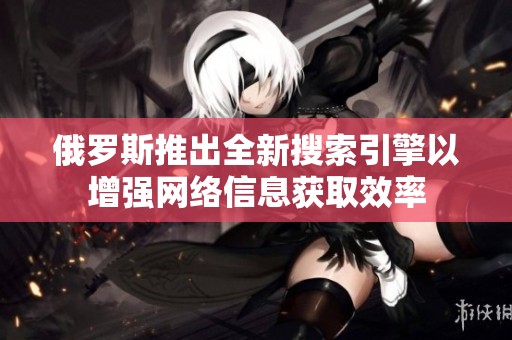 俄罗斯推出全新搜索引擎以增强网络信息获取效率