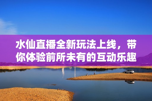 水仙直播全新玩法上线，带你体验前所未有的互动乐趣
