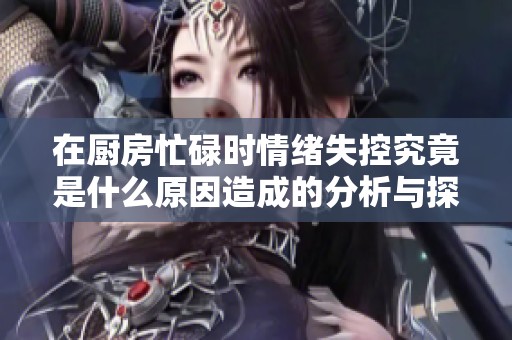 在厨房忙碌时情绪失控究竟是什么原因造成的分析与探讨
