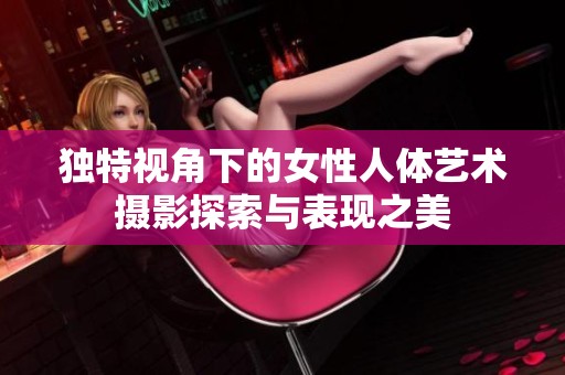 独特视角下的女性人体艺术摄影探索与表现之美