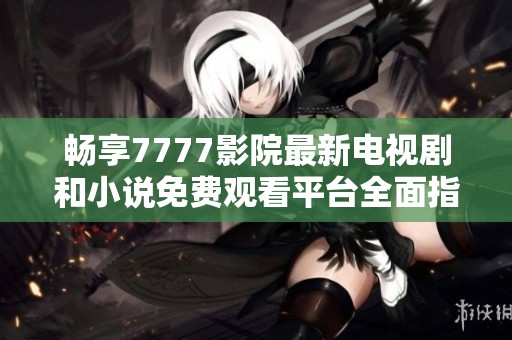 畅享7777影院最新电视剧和小说免费观看平台全面指南
