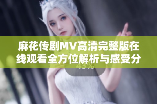 麻花传剧MV高清完整版在线观看全方位解析与感受分享