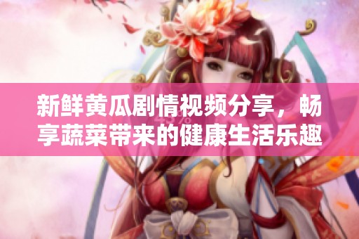 新鲜黄瓜剧情视频分享，畅享蔬菜带来的健康生活乐趣