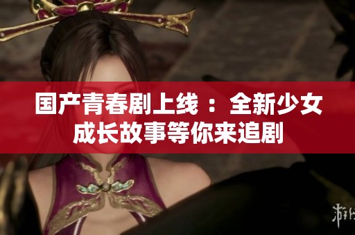 国产青春剧上线 ：全新少女成长故事等你来追剧
